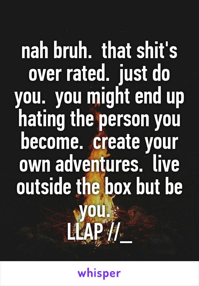 nah bruh.  that shit's over rated.  just do you.  you might end up hating the person you become.  create your own adventures.  live outside the box but be you.  
LLAP \\//_