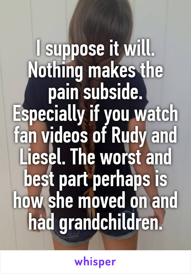 I suppose it will. Nothing makes the pain subside. Especially if you watch fan videos of Rudy and Liesel. The worst and best part perhaps is how she moved on and had grandchildren.