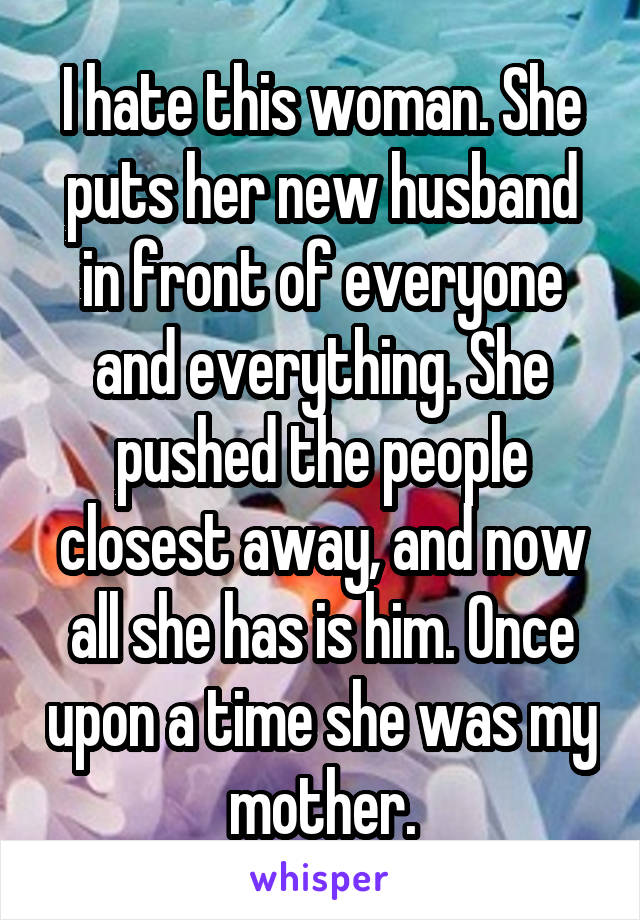 I hate this woman. She puts her new husband in front of everyone and everything. She pushed the people closest away, and now all she has is him. Once upon a time she was my mother.