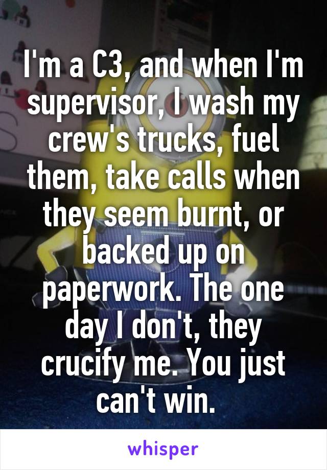 I'm a C3, and when I'm supervisor, I wash my crew's trucks, fuel them, take calls when they seem burnt, or backed up on paperwork. The one day I don't, they crucify me. You just can't win.  