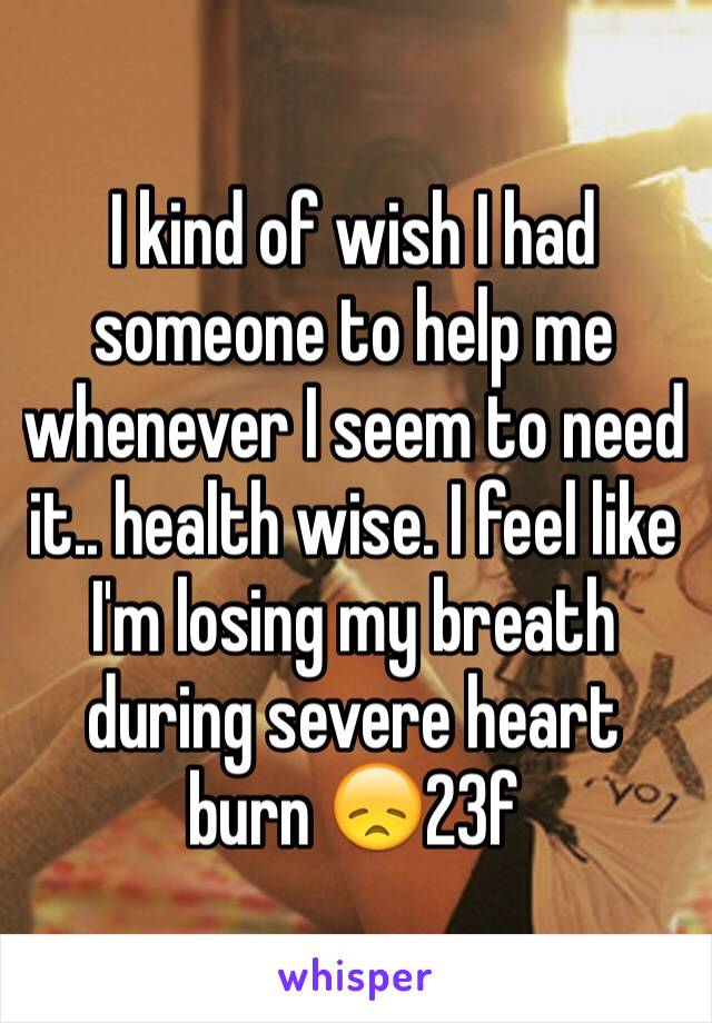 I kind of wish I had someone to help me whenever I seem to need it.. health wise. I feel like I'm losing my breath during severe heart burn 😞23f