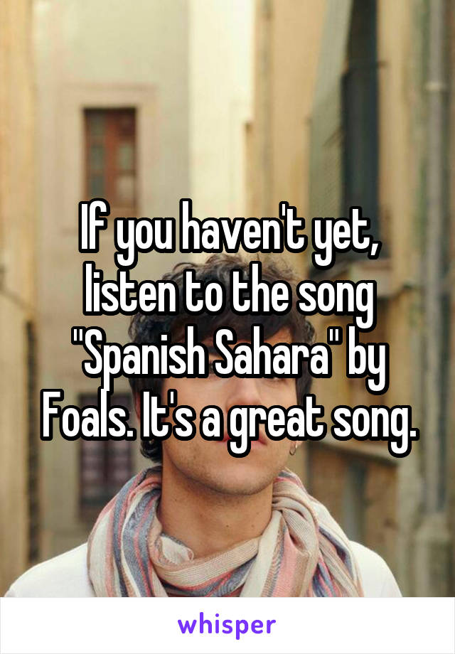 If you haven't yet, listen to the song "Spanish Sahara" by Foals. It's a great song.