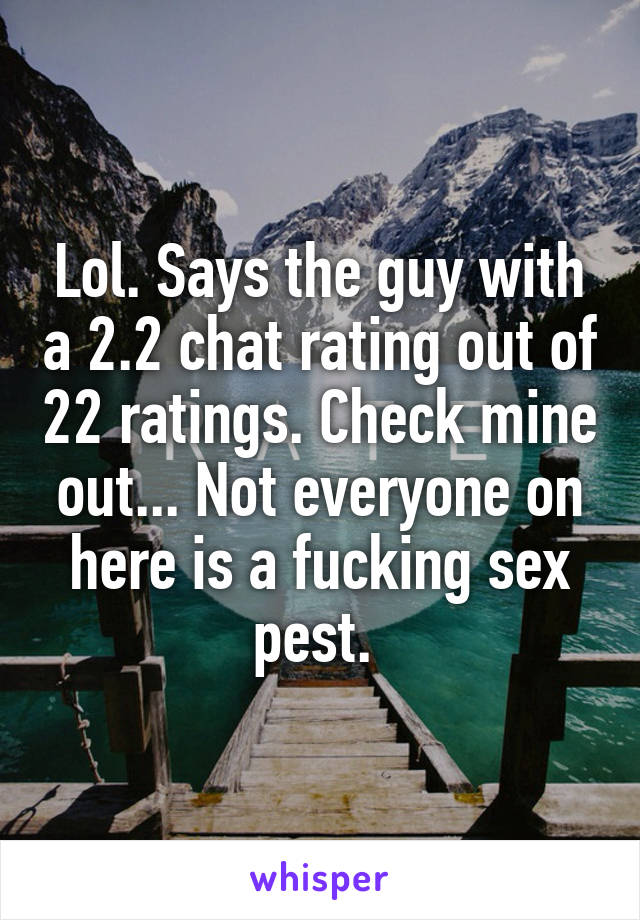 Lol. Says the guy with a 2.2 chat rating out of 22 ratings. Check mine out... Not everyone on here is a fucking sex pest. 