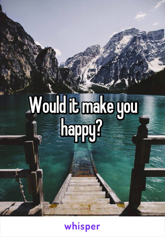 Would it make you happy? 