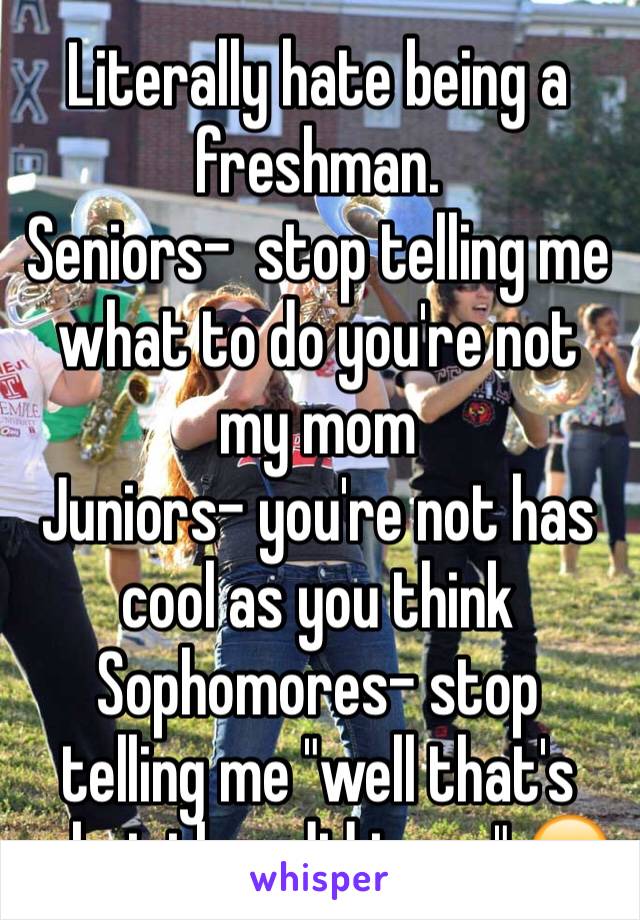 Literally hate being a freshman. 
Seniors-  stop telling me what to do you're not my mom 
Juniors- you're not has cool as you think 
Sophomores- stop telling me "well that's what they did to us" 😒