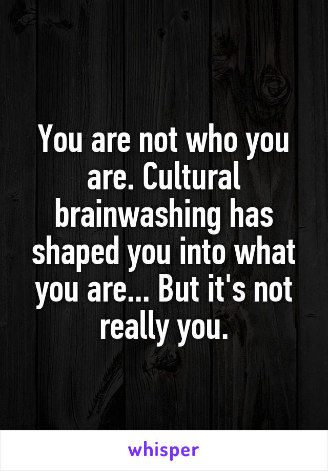 You are not who you are. Cultural brainwashing has shaped you into what you are... But it's not really you.