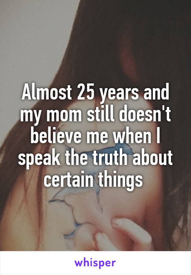 Almost 25 years and my mom still doesn't believe me when I speak the truth about certain things 