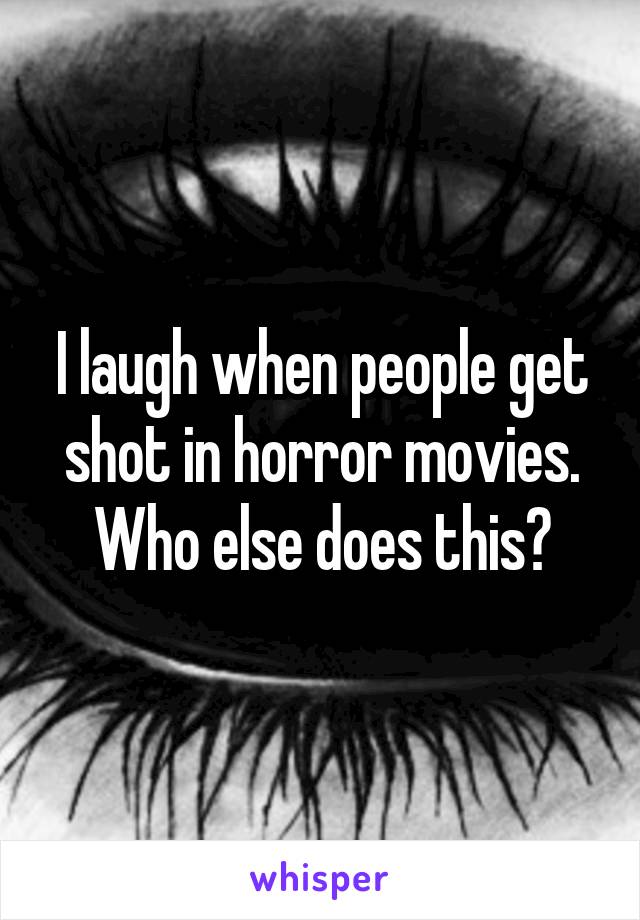 I laugh when people get shot in horror movies. Who else does this?