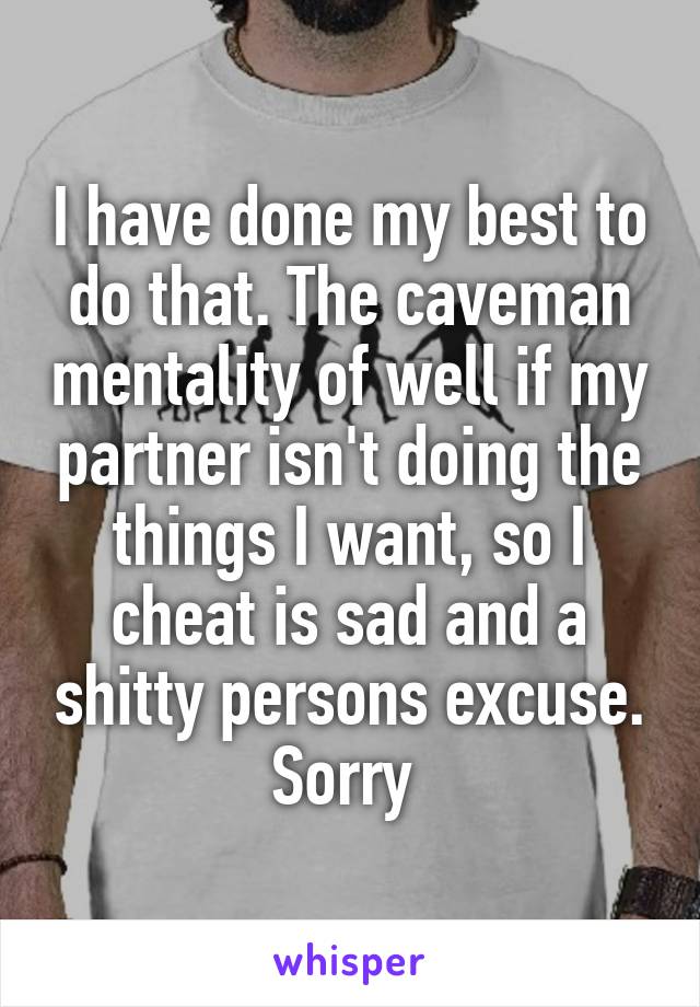 I have done my best to do that. The caveman mentality of well if my partner isn't doing the things I want, so I cheat is sad and a shitty persons excuse. Sorry 