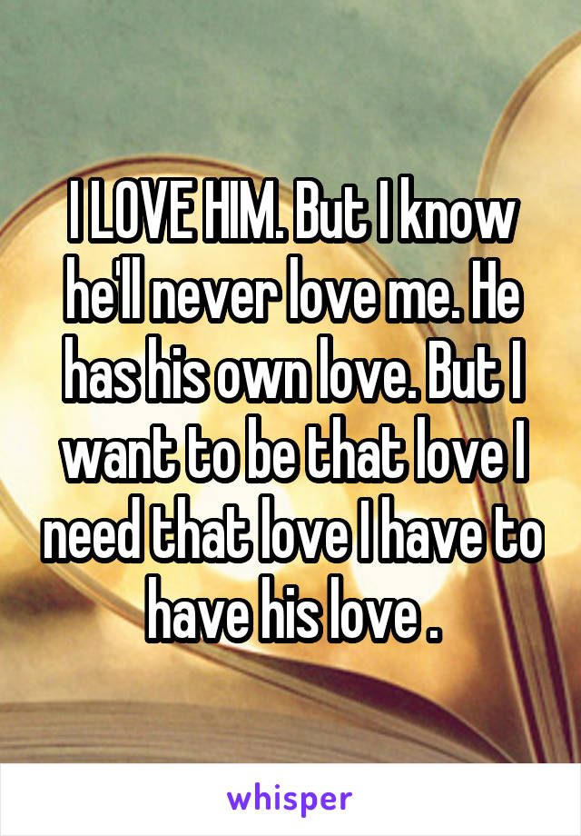 I LOVE HIM. But I know he'll never love me. He has his own love. But I want to be that love I need that love I have to have his love .