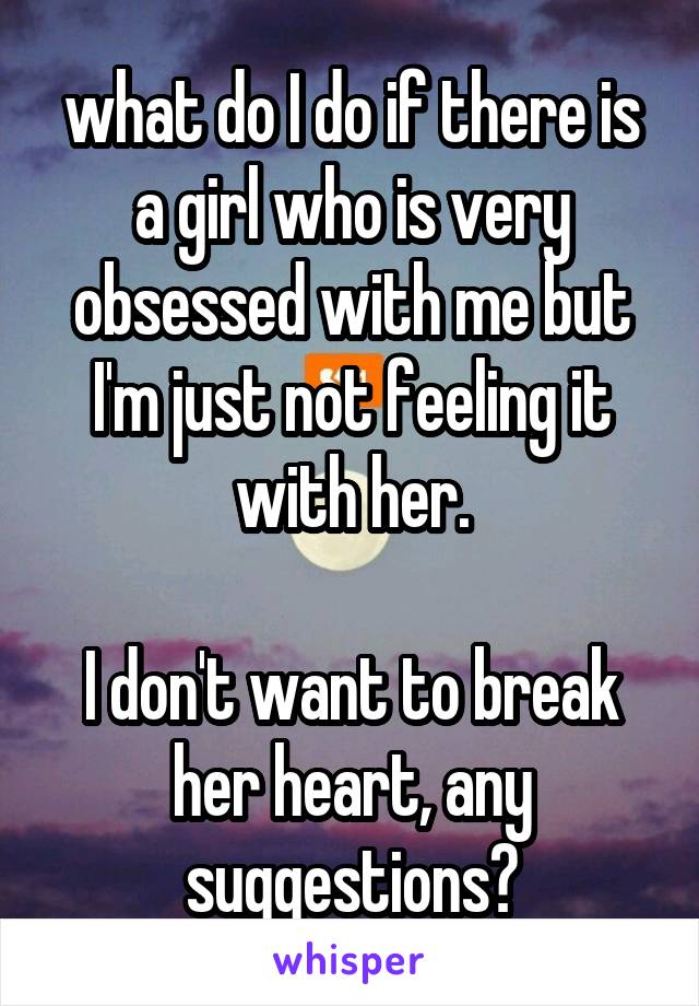 what do I do if there is a girl who is very obsessed with me but I'm just not feeling it with her.

I don't want to break her heart, any suggestions?