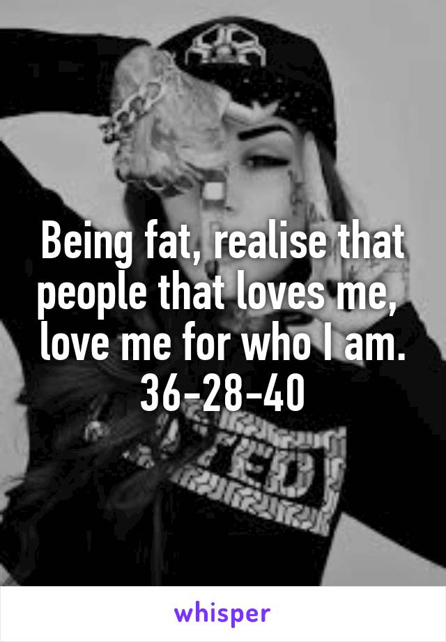 Being fat, realise that people that loves me,  love me for who I am. 36-28-40