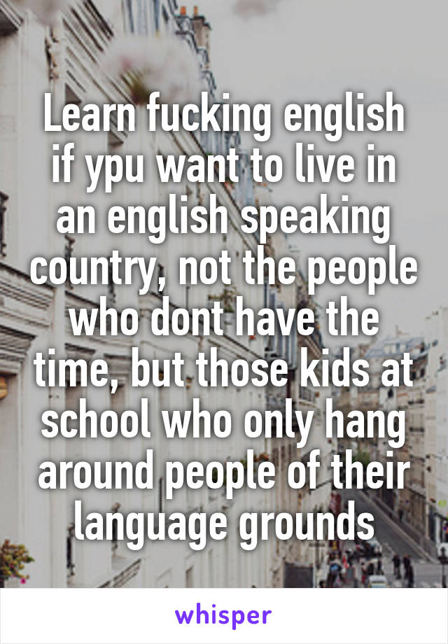 Learn fucking english if ypu want to live in an english speaking country, not the people who dont have the time, but those kids at school who only hang around people of their language grounds