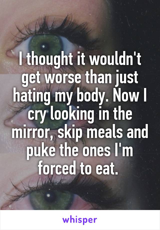 I thought it wouldn't get worse than just hating my body. Now I cry looking in the mirror, skip meals and puke the ones I'm forced to eat. 