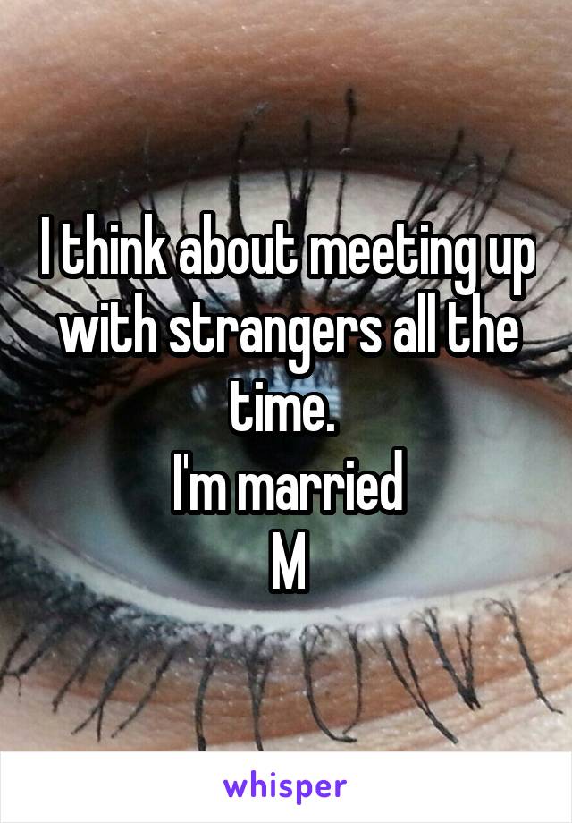 I think about meeting up with strangers all the time. 
I'm married
M