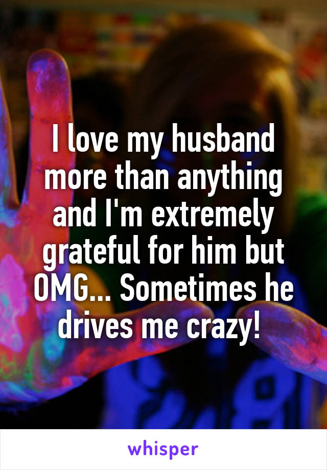 I love my husband more than anything and I'm extremely grateful for him but OMG... Sometimes he drives me crazy! 