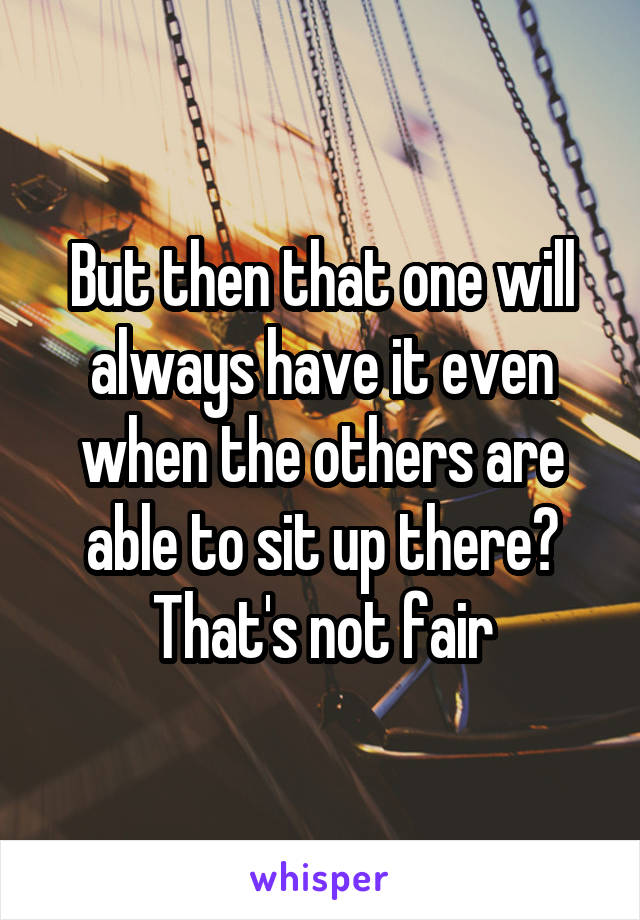 But then that one will always have it even when the others are able to sit up there? That's not fair