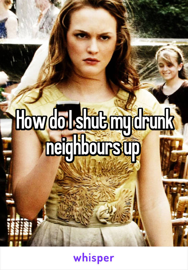 How do I shut my drunk neighbours up 