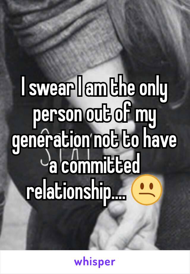 I swear I am the only person out of my generation not to have a committed relationship.... 😕