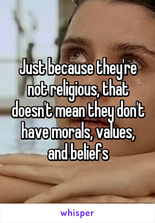 Just because they're not religious, that doesn't mean they don't have morals, values, and beliefs