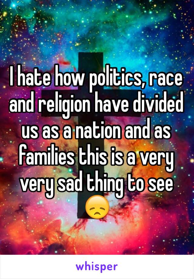 I hate how politics, race and religion have divided us as a nation and as families this is a very very sad thing to see 😞