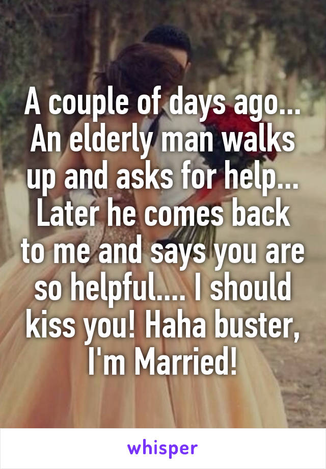 A couple of days ago... An elderly man walks up and asks for help... Later he comes back to me and says you are so helpful.... I should kiss you! Haha buster, I'm Married!