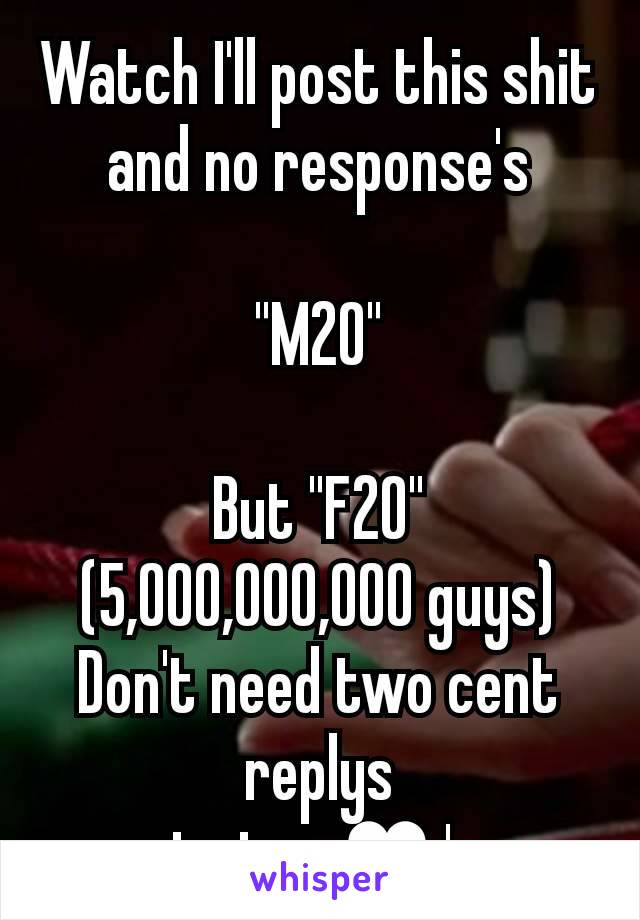 Watch I'll post this shit and no response's

"M20"

But "F20"
(5,000,000,000 guys)
Don't need two cent replys
 just.    ♥'s