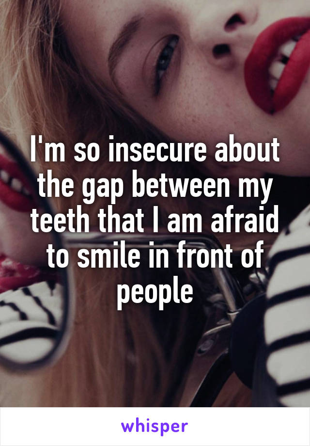 I'm so insecure about the gap between my teeth that I am afraid to smile in front of people