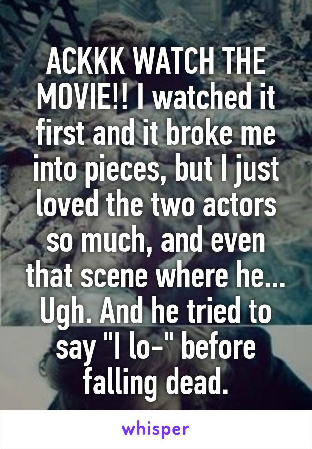 ACKKK WATCH THE MOVIE!! I watched it first and it broke me into pieces, but I just loved the two actors so much, and even that scene where he... Ugh. And he tried to say "I lo-" before falling dead.