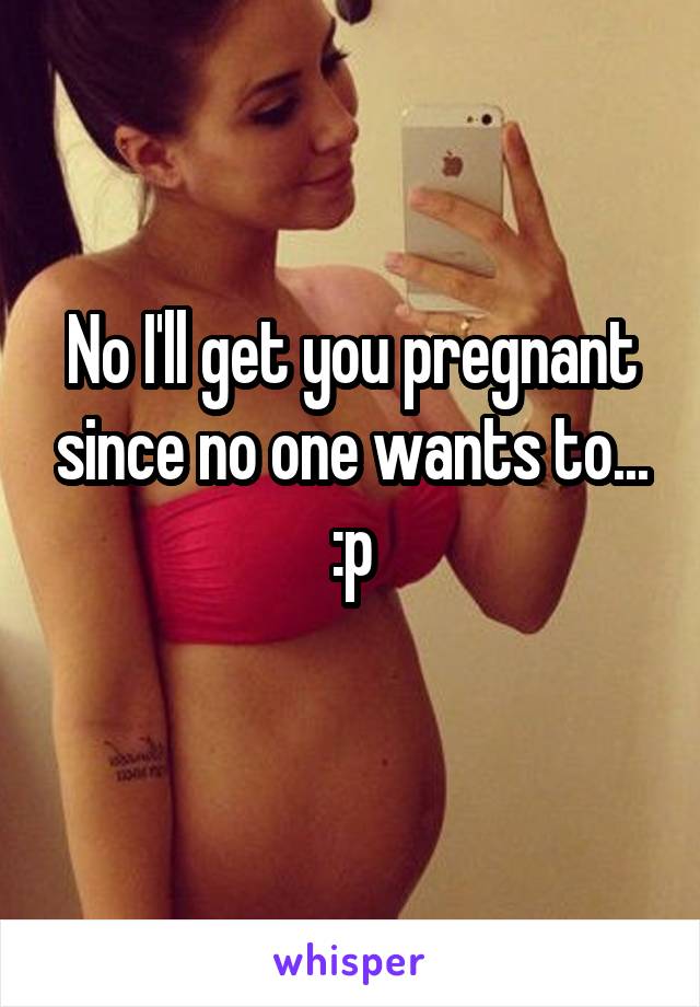 No I'll get you pregnant since no one wants to... :p
