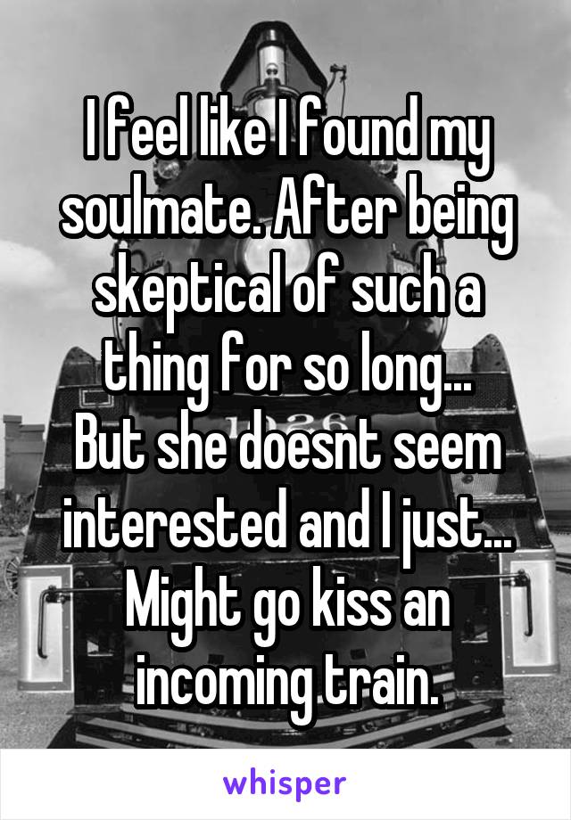 I feel like I found my soulmate. After being skeptical of such a thing for so long...
But she doesnt seem interested and I just...
Might go kiss an incoming train.