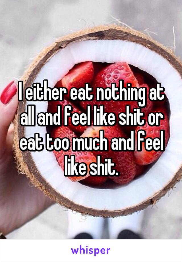 I either eat nothing at all and feel like shit or eat too much and feel like shit.