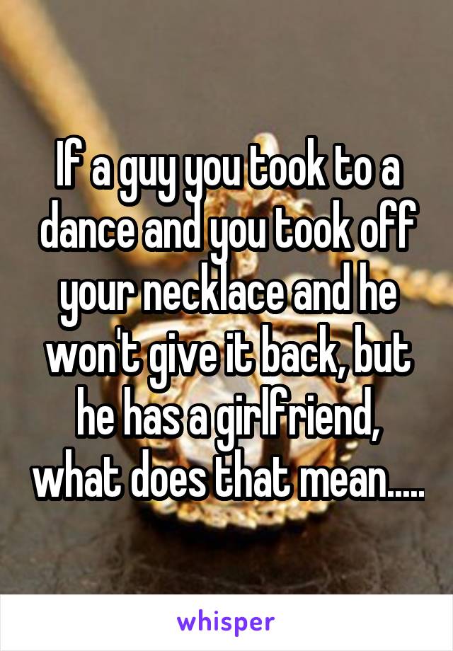 If a guy you took to a dance and you took off your necklace and he won't give it back, but he has a girlfriend, what does that mean.....