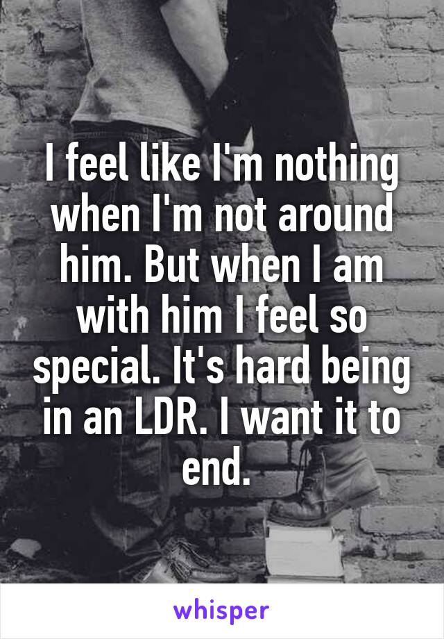 I feel like I'm nothing when I'm not around him. But when I am with him I feel so special. It's hard being in an LDR. I want it to end. 