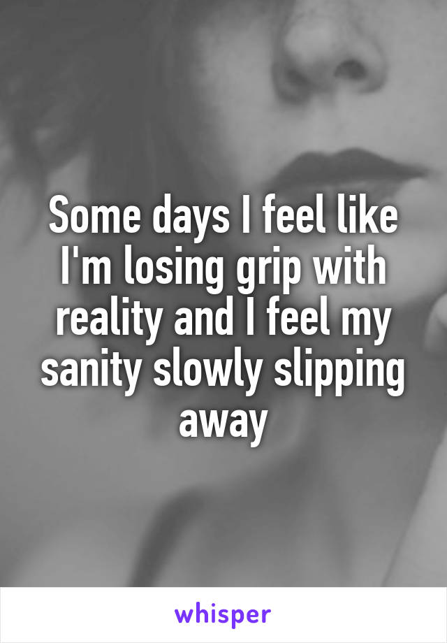 Some days I feel like I'm losing grip with reality and I feel my sanity slowly slipping away