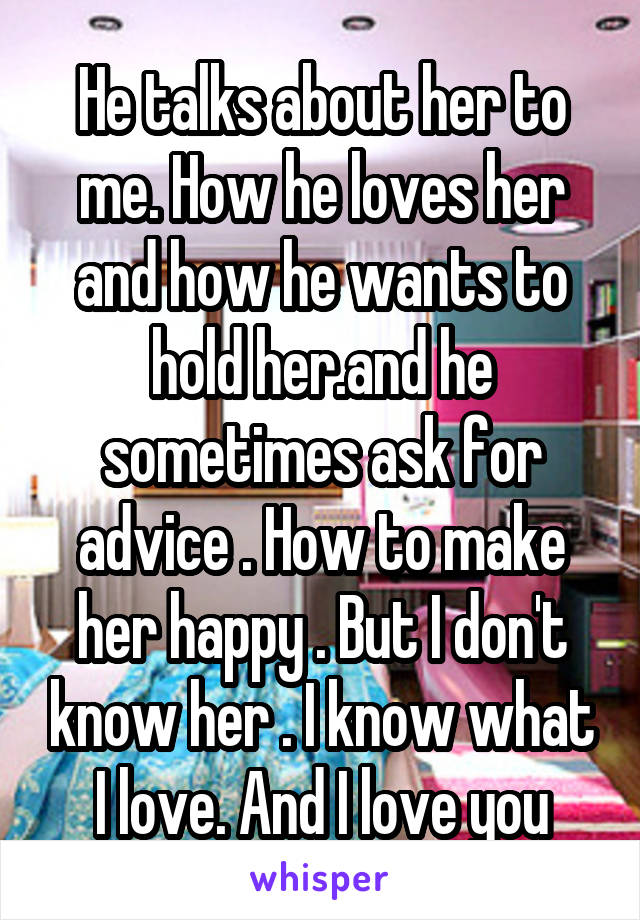 He talks about her to me. How he loves her and how he wants to hold her.and he sometimes ask for advice . How to make her happy . But I don't know her . I know what I love. And I love you