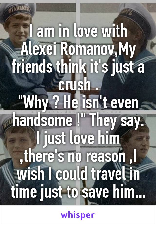 I am in love with Alexei Romanov,My friends think it's just a crush .
"Why ? He isn't even handsome !" They say.
I just love him ,there's no reason ,I wish I could travel in time just to save him...