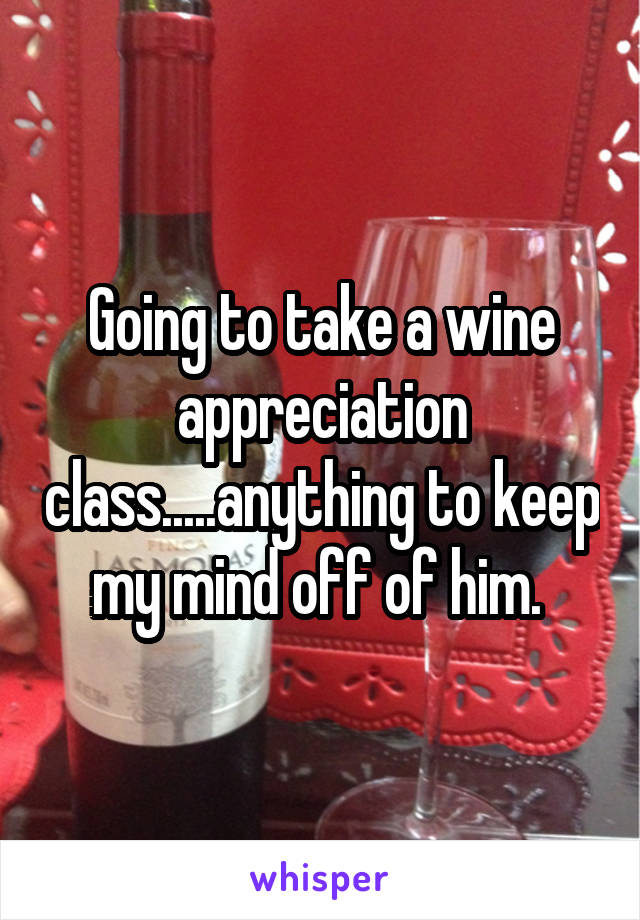 Going to take a wine appreciation class.....anything to keep my mind off of him. 