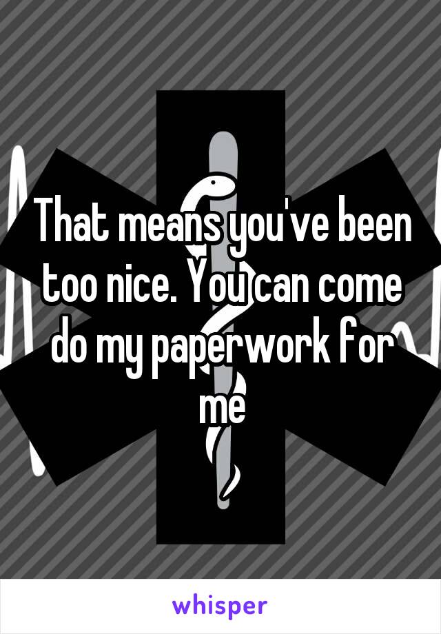 That means you've been too nice. You can come do my paperwork for me