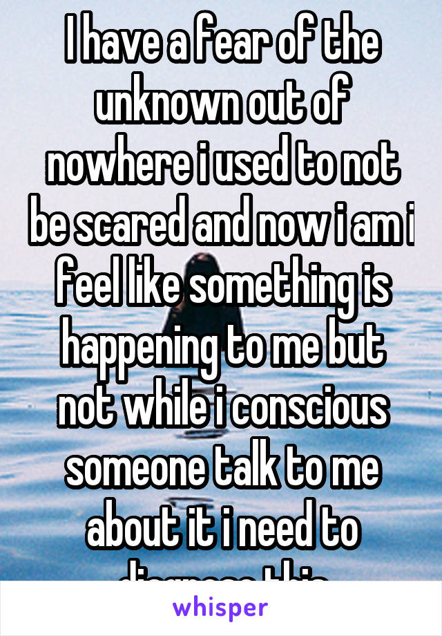 I have a fear of the unknown out of nowhere i used to not be scared and now i am i feel like something is happening to me but not while i conscious someone talk to me about it i need to diagnose this