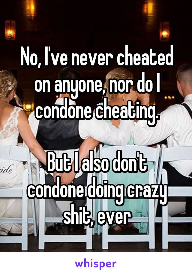 No, I've never cheated on anyone, nor do I condone cheating.

But I also don't condone doing crazy shit, ever