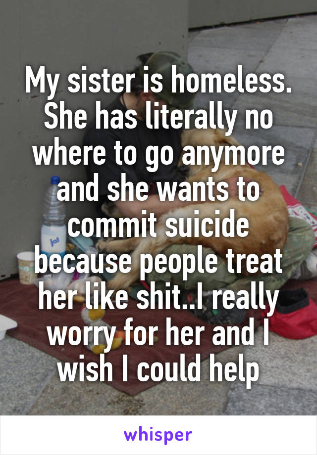 My sister is homeless. She has literally no where to go anymore and she wants to commit suicide because people treat her like shit..I really worry for her and I wish I could help