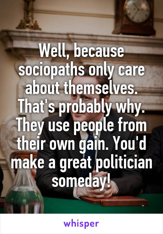 Well, because sociopaths only care about themselves. That's probably why. They use people from their own gain. You'd make a great politician someday!