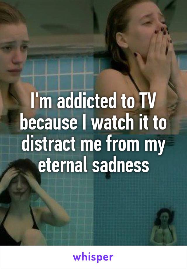 I'm addicted to TV because I watch it to distract me from my eternal sadness