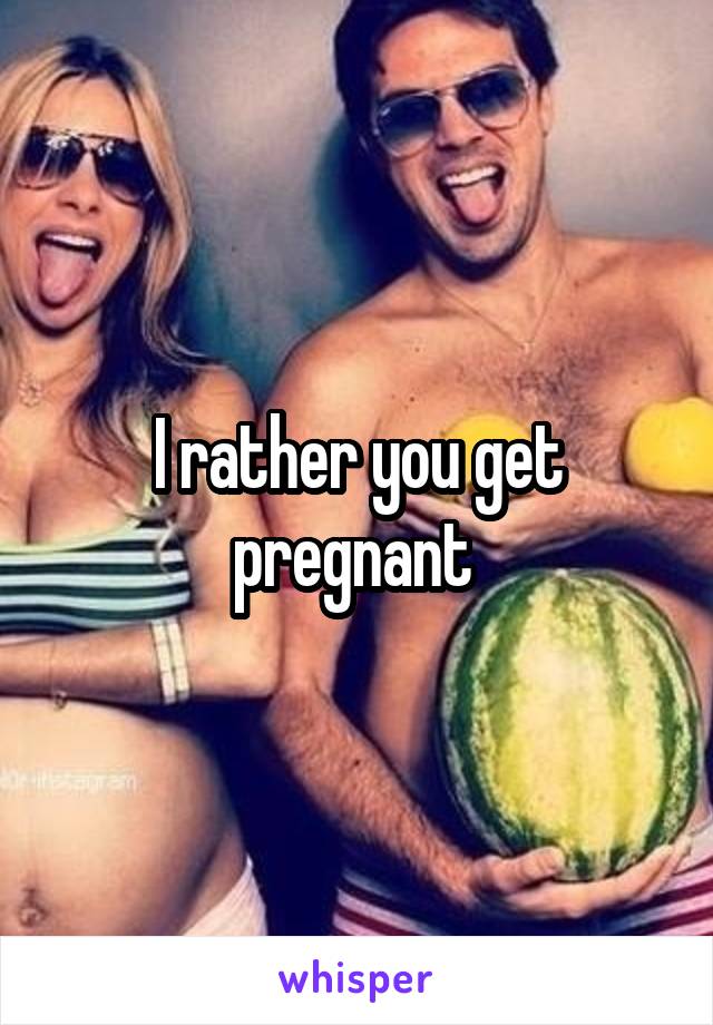 I rather you get pregnant 