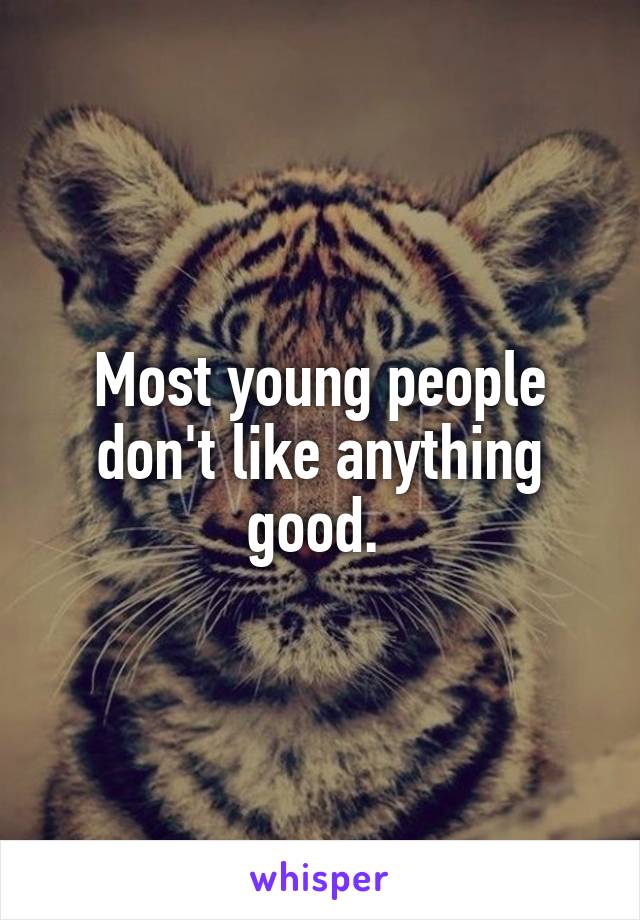 Most young people don't like anything good. 