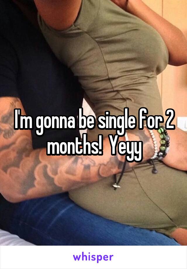 I'm gonna be single for 2 months!  Yeyy