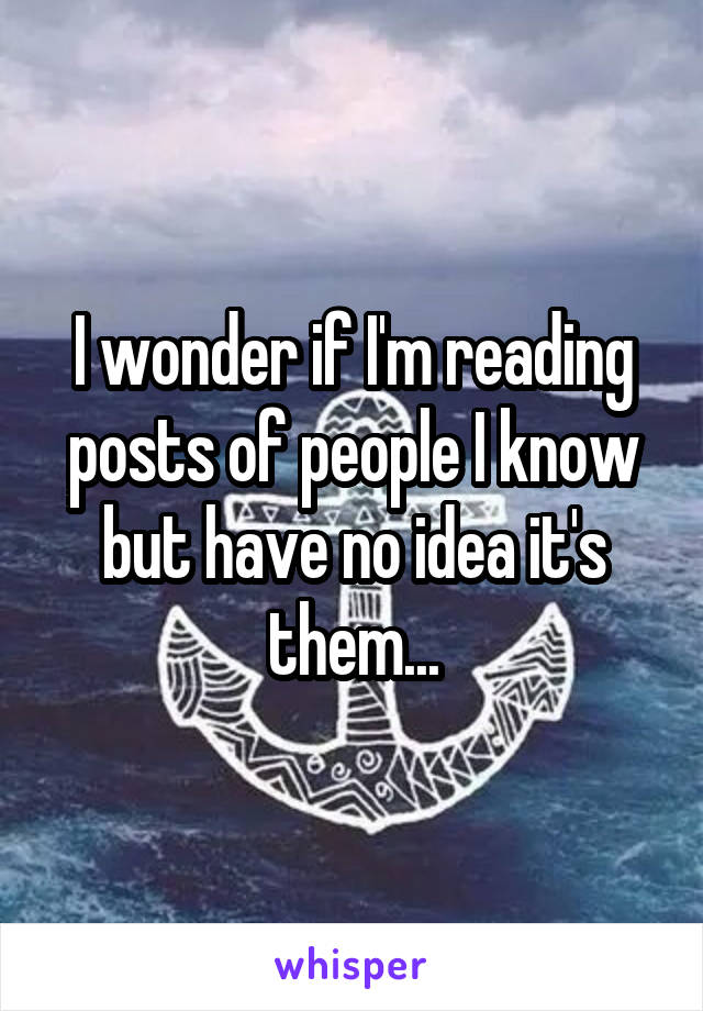 I wonder if I'm reading posts of people I know but have no idea it's them...