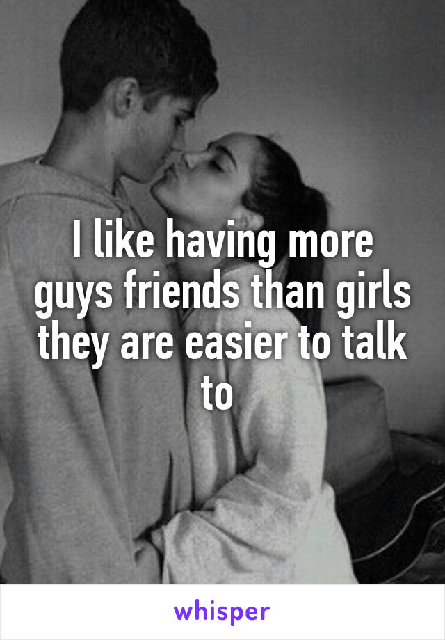 I like having more guys friends than girls they are easier to talk to 