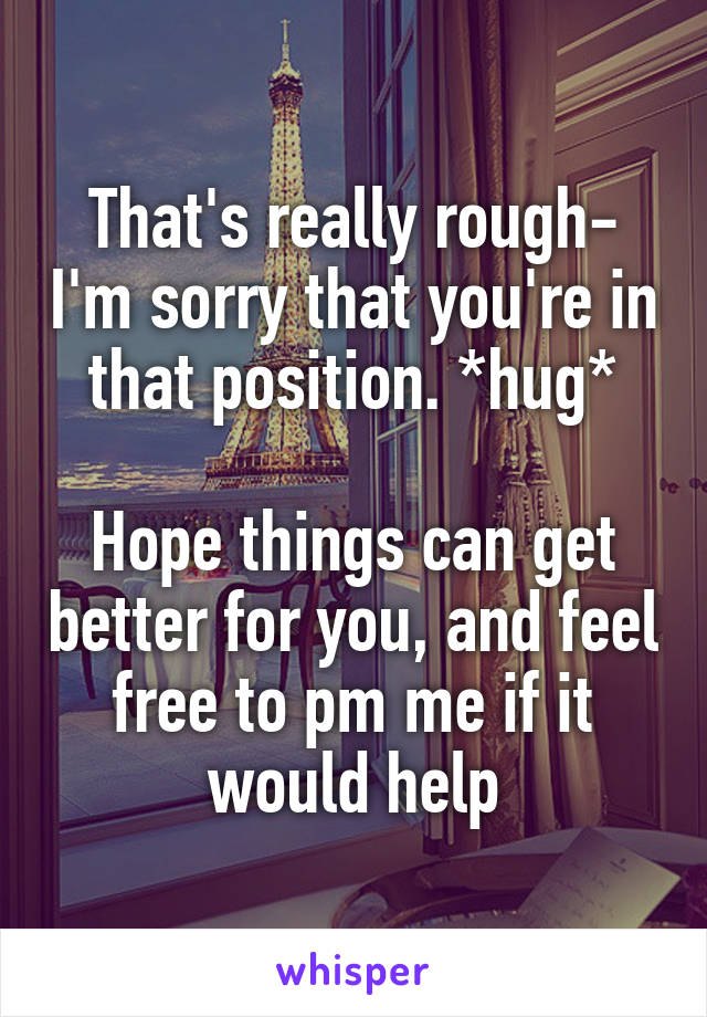 That's really rough- I'm sorry that you're in that position. *hug*

Hope things can get better for you, and feel free to pm me if it would help